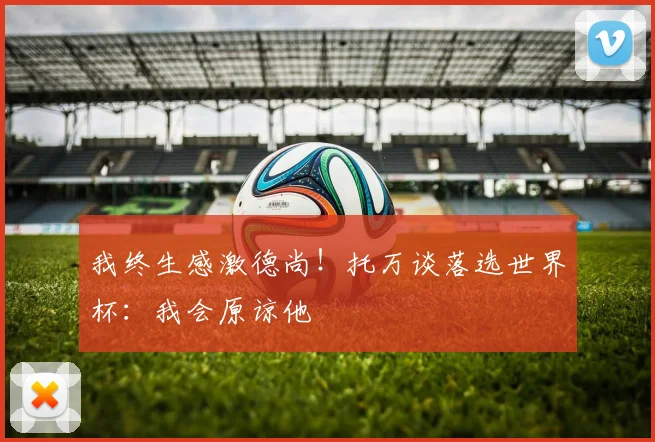 我终生感激德尚！托万谈落选世界杯：我会原谅他