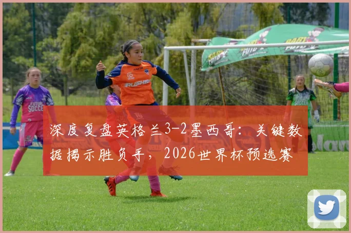 深度复盘英格兰3-2墨西哥：关键数据揭示胜负手，2026世界杯预选赛战术启示