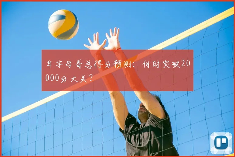 年字母哥总得分预测：何时突破20000分大关？