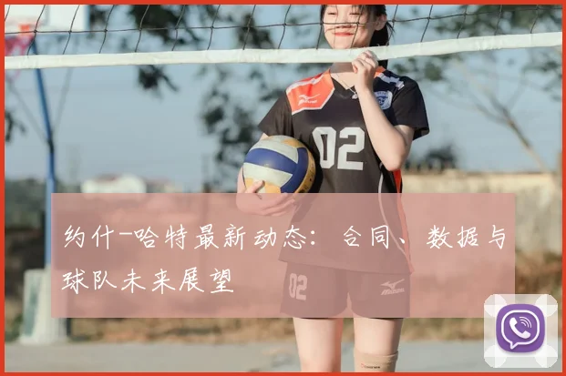 约什-哈特最新动态：合同、数据与球队未来展望