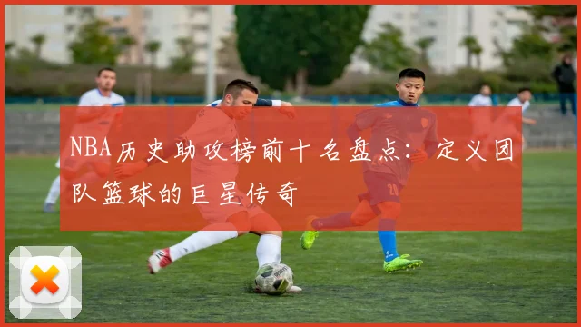 NBA历史助攻榜前十名盘点：定义团队篮球的巨星传奇