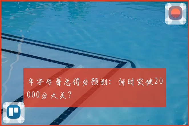 年字母哥总得分预测：何时突破20000分大关？