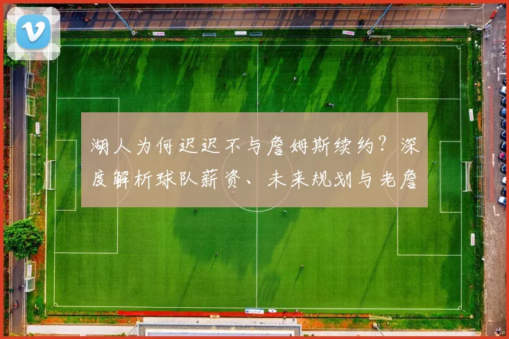 湖人为何迟迟不与詹姆斯续约？深度解析球队薪资、未来规划与老詹去向