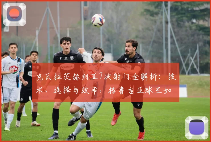 克瓦拉茨赫利亚7次射门全解析：技术、选择与效率，格鲁吉亚球王如何决定比赛？