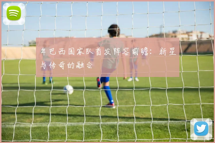 年巴西国家队首发阵容前瞻：新星与传奇的融合