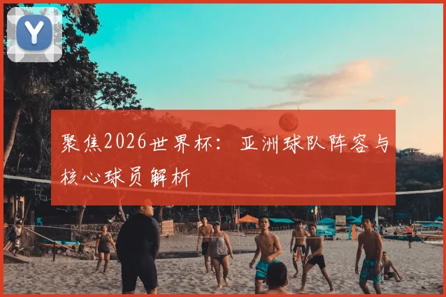 聚焦2026世界杯：亚洲球队阵容与核心球员解析