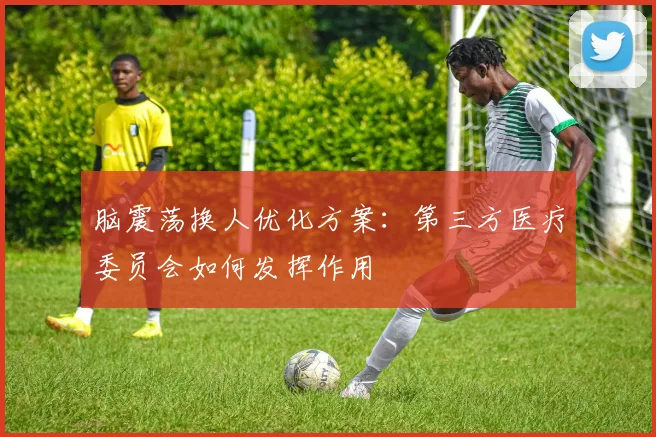 脑震荡换人优化方案：第三方医疗委员会如何发挥作用