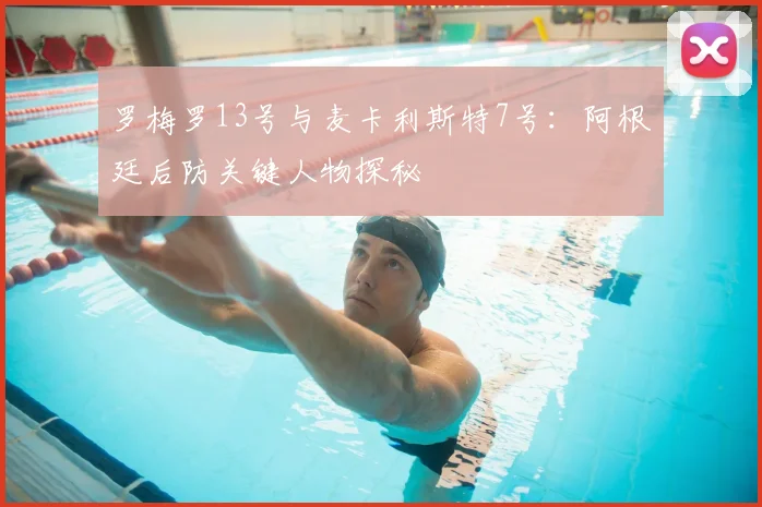 罗梅罗13号与麦卡利斯特7号：阿根廷后防关键人物探秘