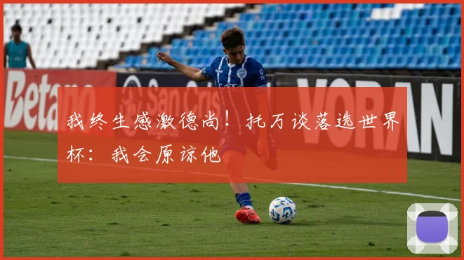 我终生感激德尚！托万谈落选世界杯：我会原谅他