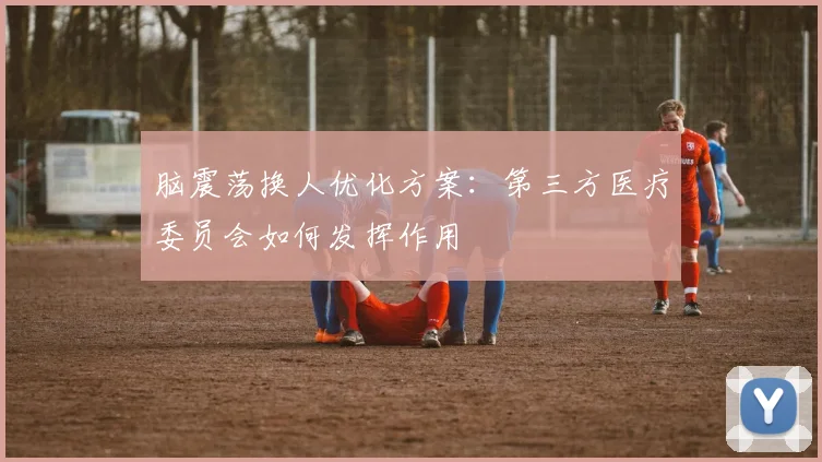 脑震荡换人优化方案：第三方医疗委员会如何发挥作用
