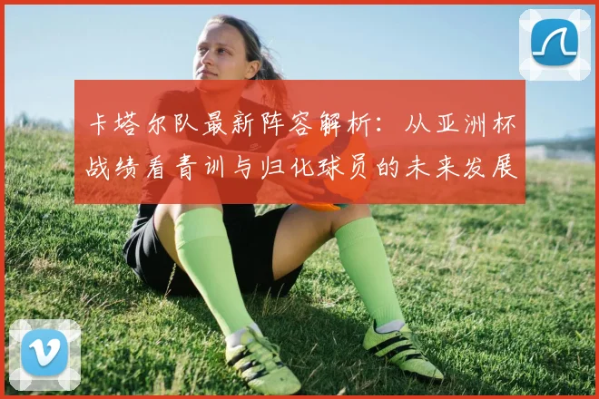 卡塔尔队最新阵容解析：从亚洲杯战绩看青训与归化球员的未来发展