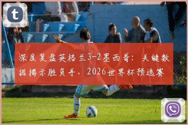 深度复盘英格兰3-2墨西哥：关键数据揭示胜负手，2026世界杯预选赛战术启示