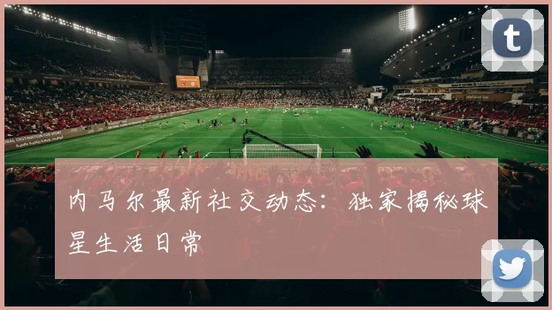 内马尔最新社交动态：独家揭秘球星生活日常