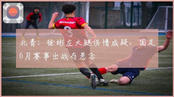 北青：徐彬左大腿伤情成疑，国足6月赛事出战存悬念