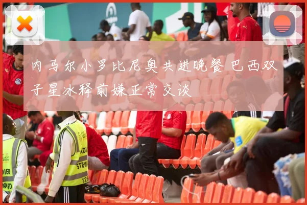 内马尔小罗比尼奥共进晚餐 巴西双子星冰释前嫌正常交谈