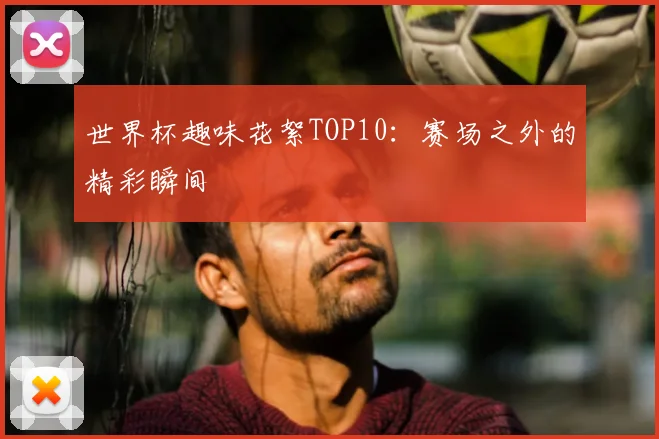 世界杯趣味花絮TOP10：赛场之外的精彩瞬间