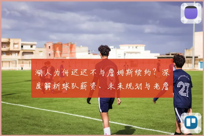 湖人为何迟迟不与詹姆斯续约？深度解析球队薪资、未来规划与老詹去向